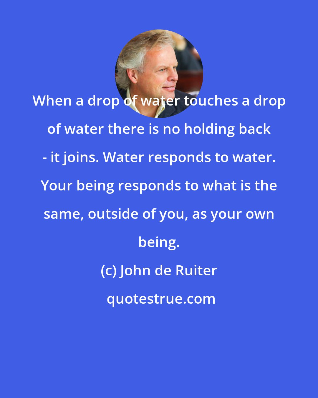 John de Ruiter: When a drop of water touches a drop of water there is no holding back - it joins. Water responds to water. Your being responds to what is the same, outside of you, as your own being.