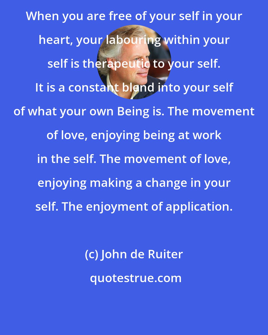 John de Ruiter: When you are free of your self in your heart, your labouring within your self is therapeutic to your self. It is a constant blend into your self of what your own Being is. The movement of love, enjoying being at work in the self. The movement of love, enjoying making a change in your self. The enjoyment of application.