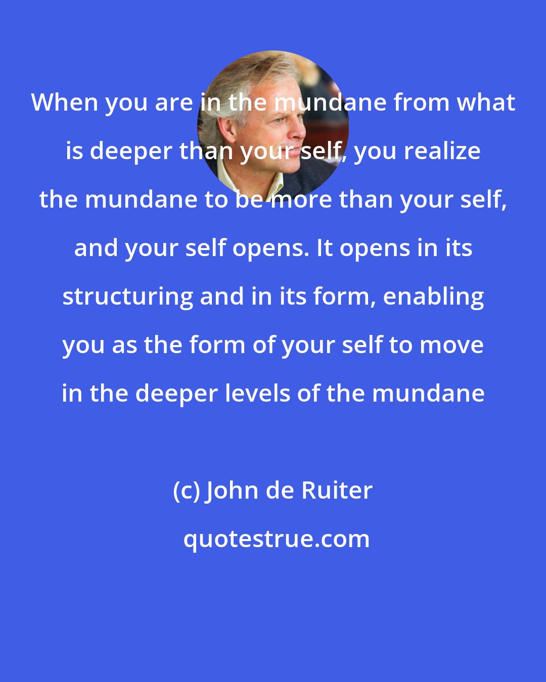 John de Ruiter: When you are in the mundane from what is deeper than your self, you realize the mundane to be more than your self, and your self opens. It opens in its structuring and in its form, enabling you as the form of your self to move in the deeper levels of the mundane