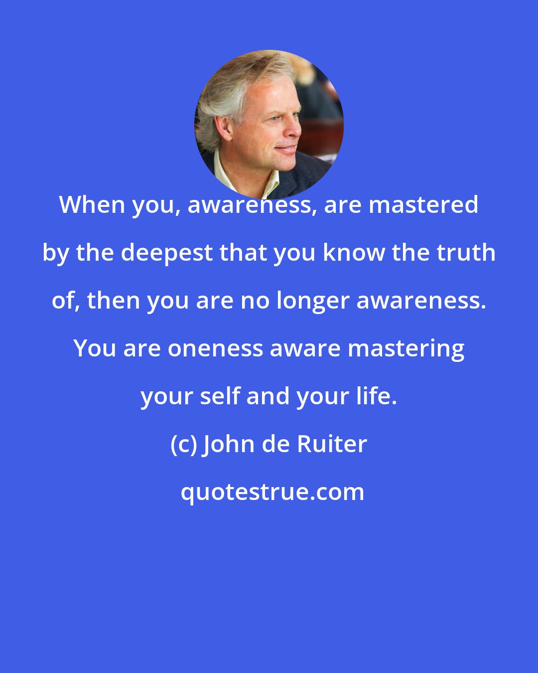 John de Ruiter: When you, awareness, are mastered by the deepest that you know the truth of, then you are no longer awareness. You are oneness aware mastering your self and your life.