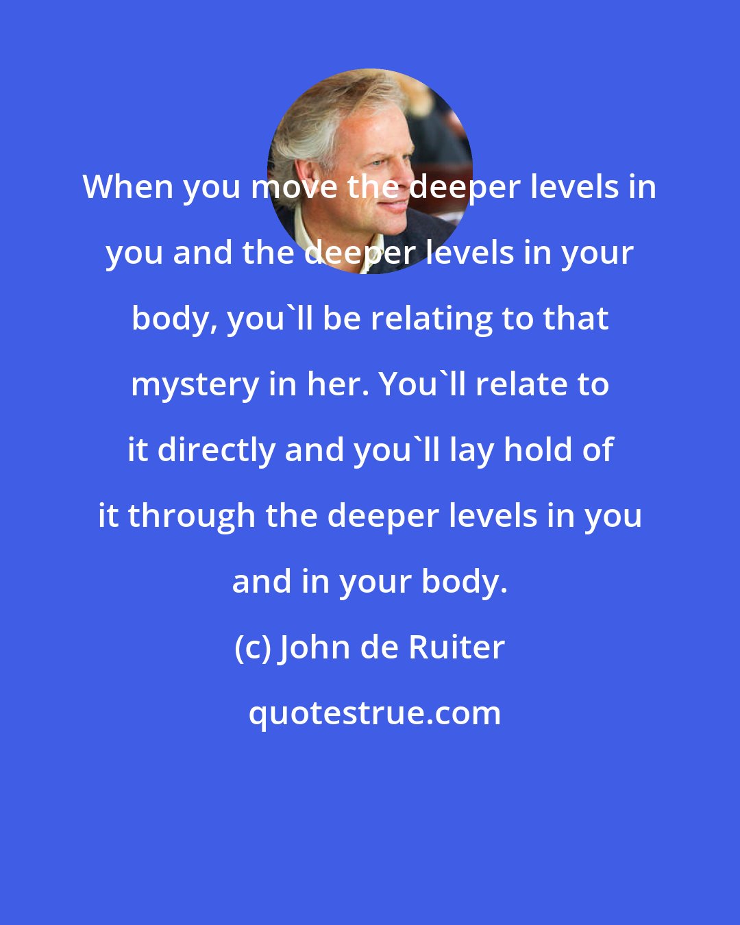 John de Ruiter: When you move the deeper levels in you and the deeper levels in your body, you'll be relating to that mystery in her. You'll relate to it directly and you'll lay hold of it through the deeper levels in you and in your body.