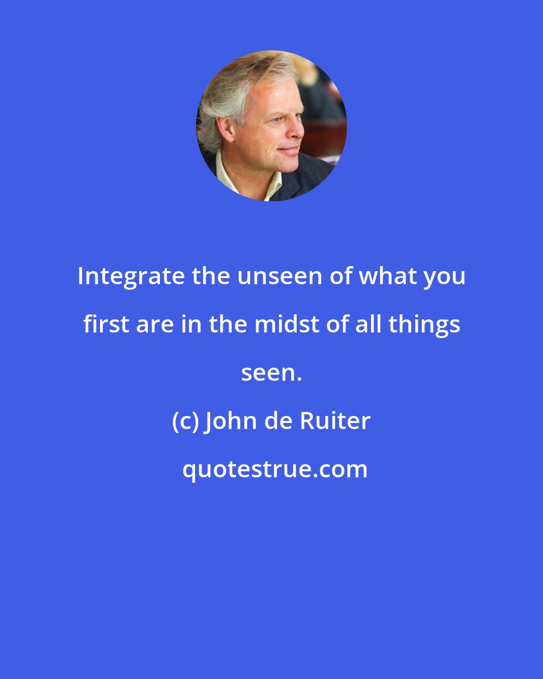 John de Ruiter: Integrate the unseen of what you first are in the midst of all things seen.