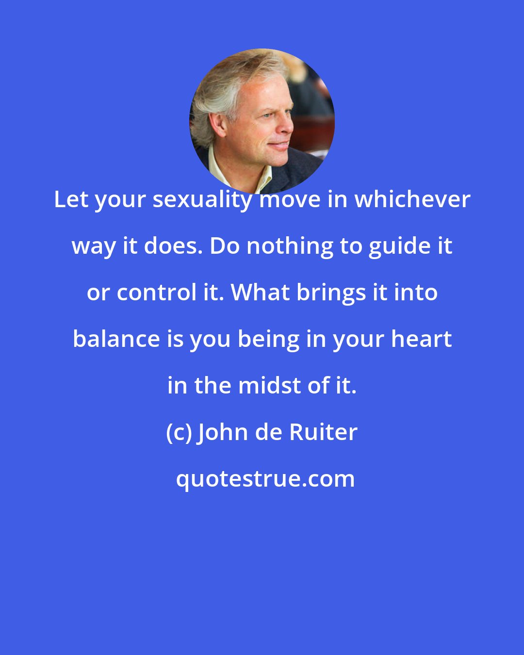 John de Ruiter: Let your sexuality move in whichever way it does. Do nothing to guide it or control it. What brings it into balance is you being in your heart in the midst of it.