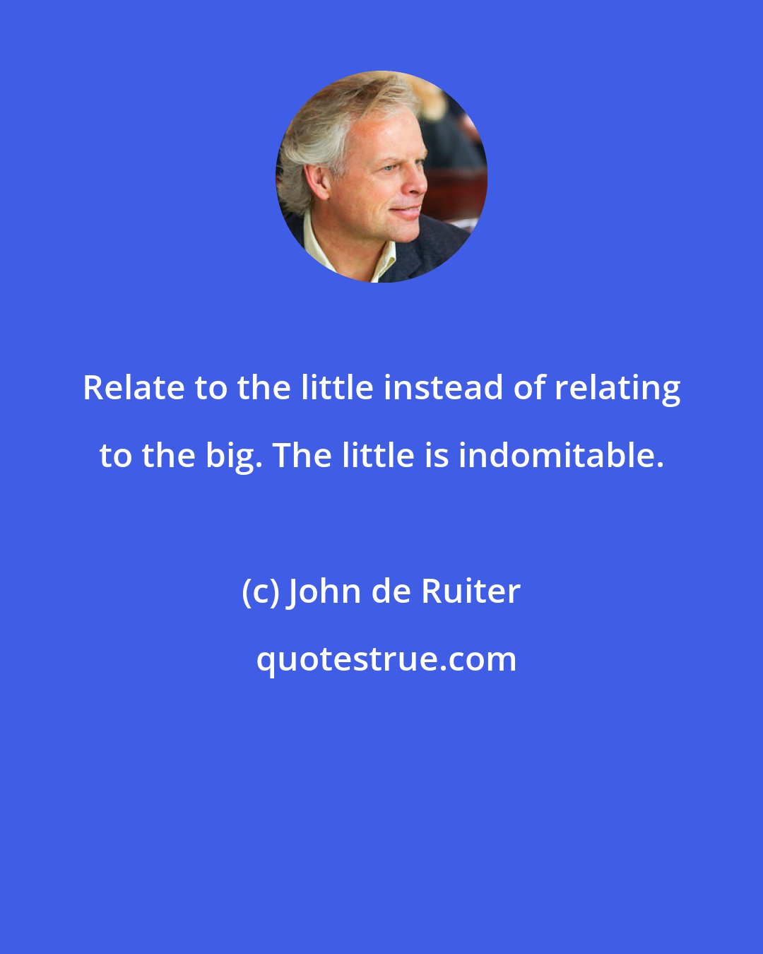 John de Ruiter: Relate to the little instead of relating to the big. The little is indomitable.