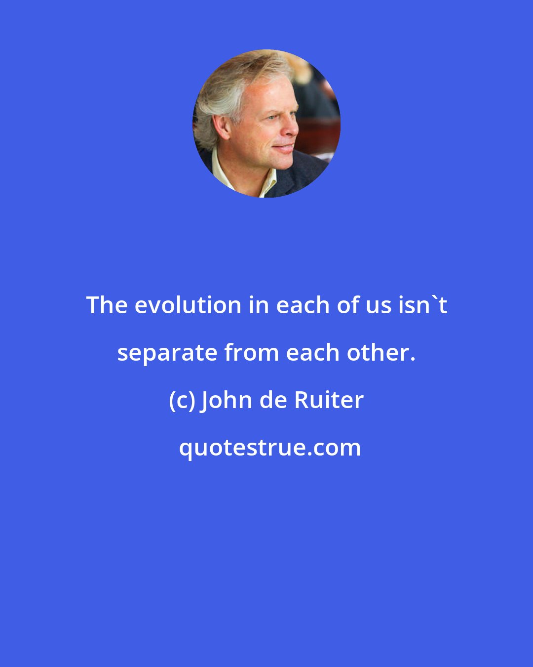 John de Ruiter: The evolution in each of us isn't separate from each other.