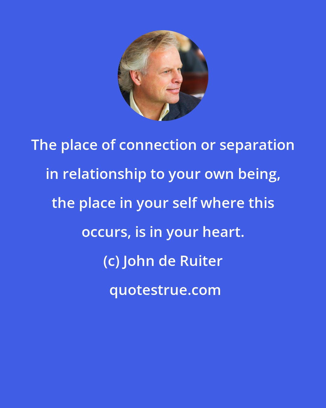 John de Ruiter: The place of connection or separation in relationship to your own being, the place in your self where this occurs, is in your heart.