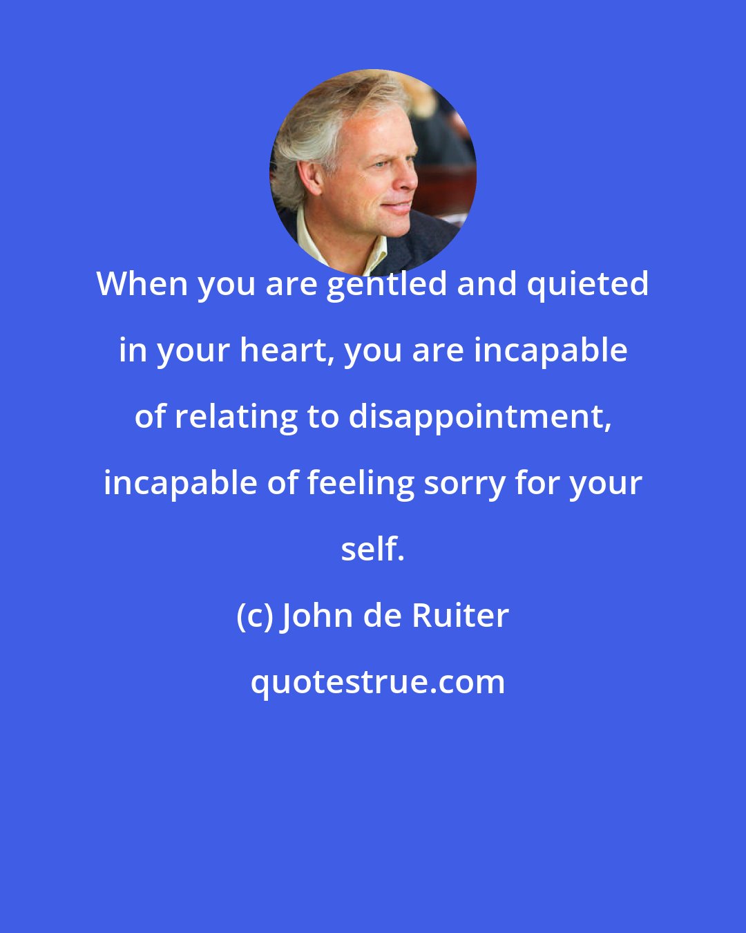 John de Ruiter: When you are gentled and quieted in your heart, you are incapable of relating to disappointment, incapable of feeling sorry for your self.