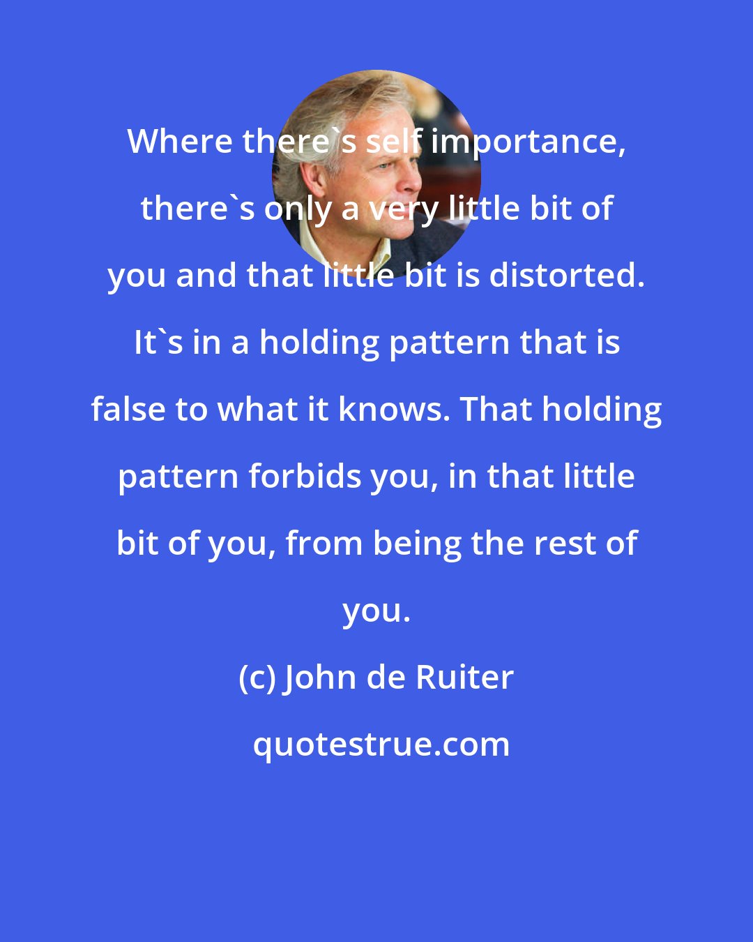 John de Ruiter: Where there's self importance, there's only a very little bit of you and that little bit is distorted. It's in a holding pattern that is false to what it knows. That holding pattern forbids you, in that little bit of you, from being the rest of you.