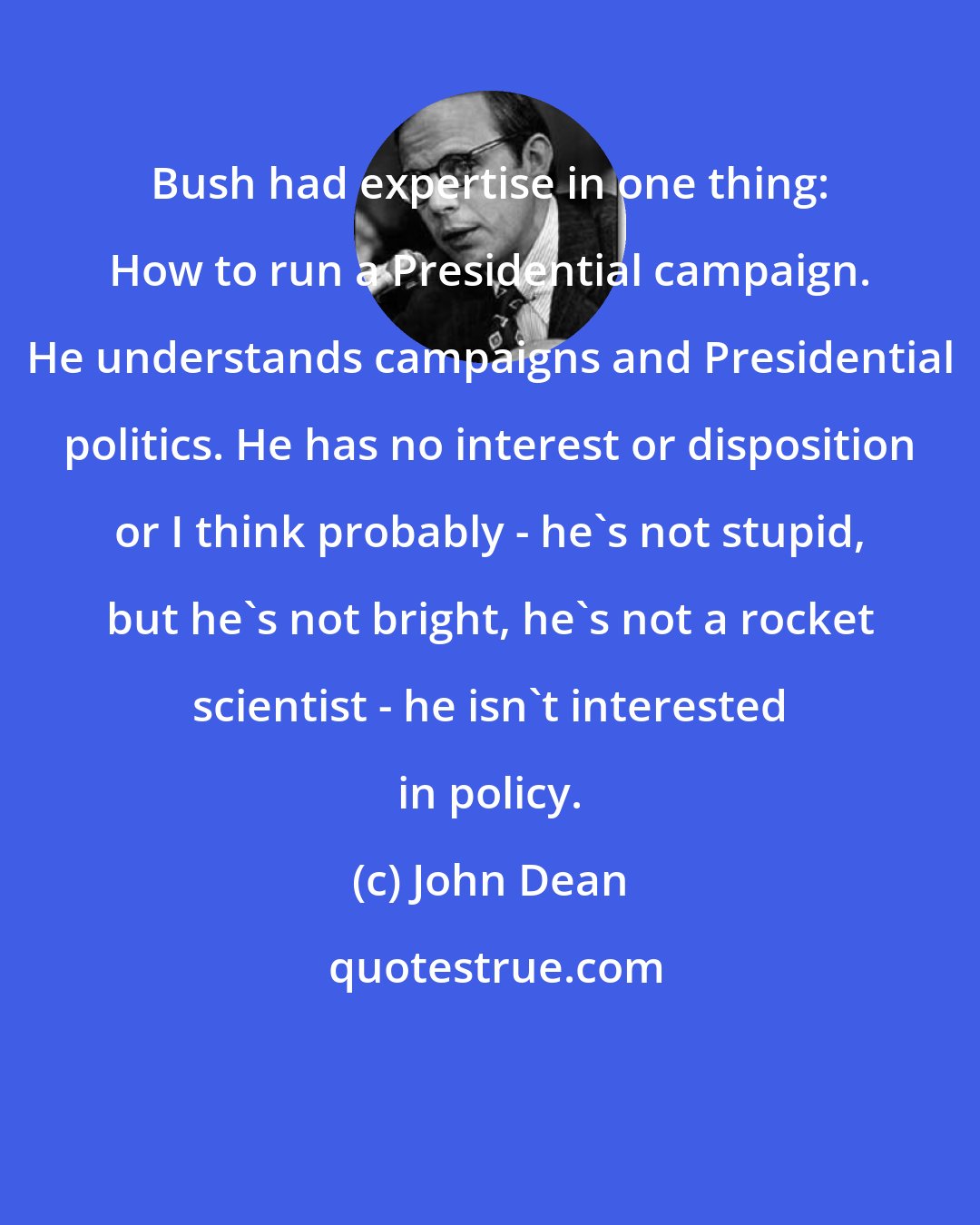 John Dean: Bush had expertise in one thing: How to run a Presidential campaign. He understands campaigns and Presidential politics. He has no interest or disposition or I think probably - he's not stupid, but he's not bright, he's not a rocket scientist - he isn't interested in policy.