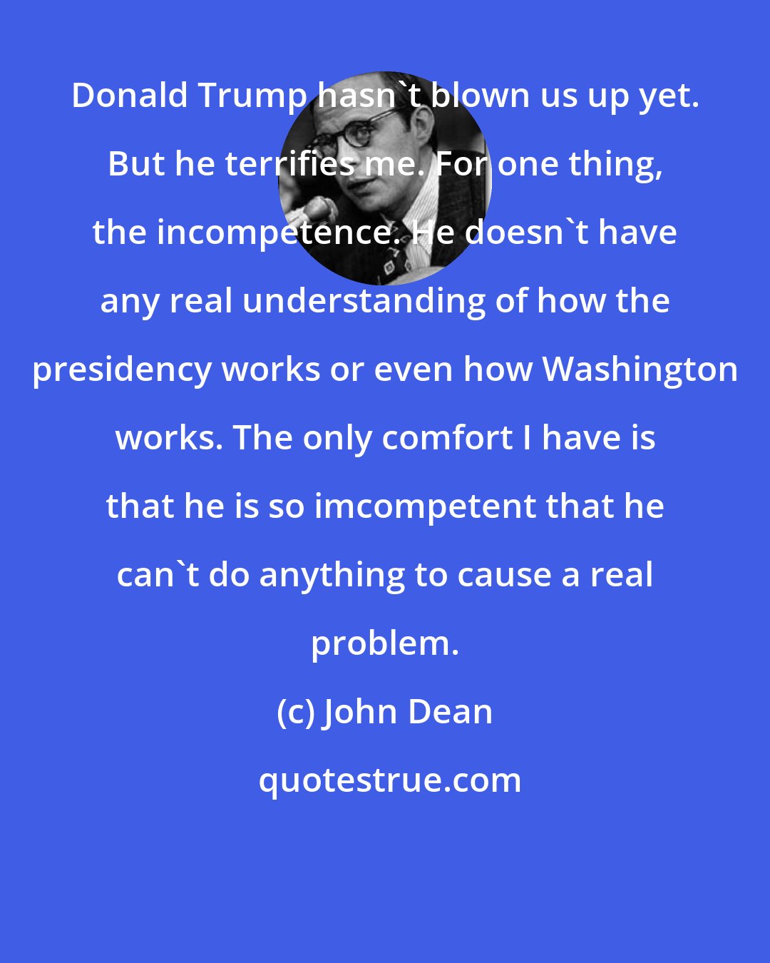 John Dean: Donald Trump hasn't blown us up yet. But he terrifies me. For one thing, the incompetence. He doesn't have any real understanding of how the presidency works or even how Washington works. The only comfort I have is that he is so imcompetent that he can't do anything to cause a real problem.