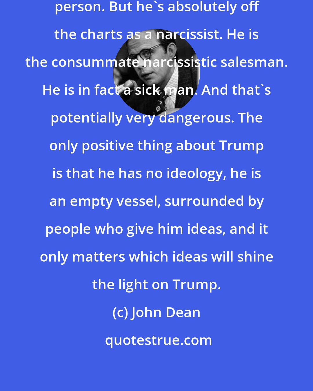 John Dean: I don't think Trump is a deeply self-aware person. But he's absolutely off the charts as a narcissist. He is the consummate narcissistic salesman. He is in fact a sick man. And that's potentially very dangerous. The only positive thing about Trump is that he has no ideology, he is an empty vessel, surrounded by people who give him ideas, and it only matters which ideas will shine the light on Trump.