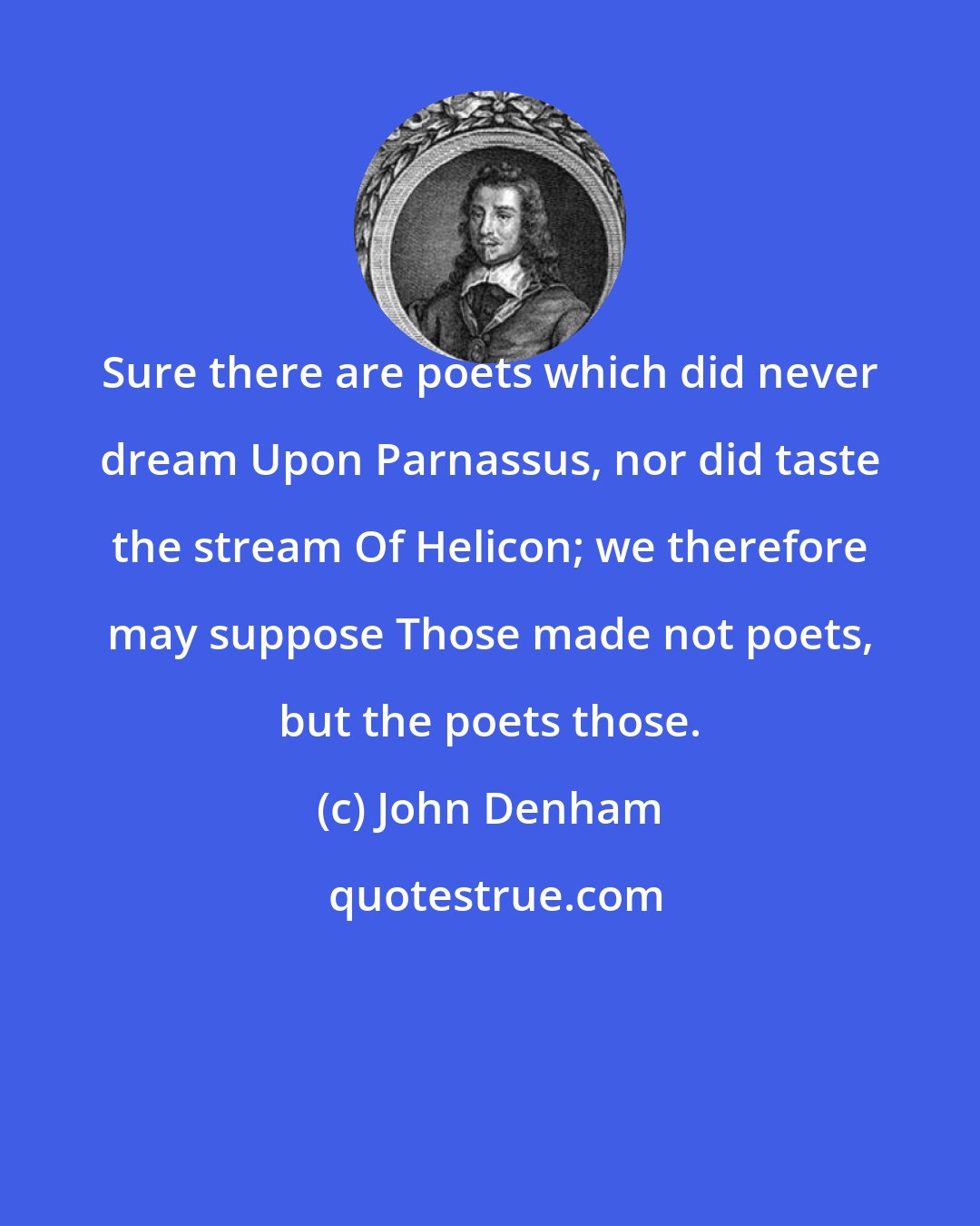 John Denham: Sure there are poets which did never dream Upon Parnassus, nor did taste the stream Of Helicon; we therefore may suppose Those made not poets, but the poets those.