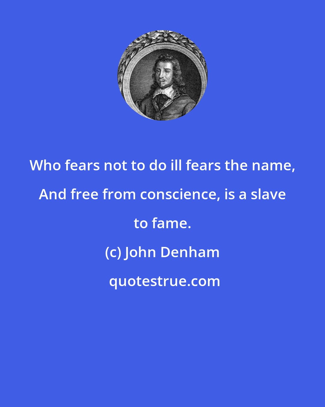 John Denham: Who fears not to do ill fears the name, And free from conscience, is a slave to fame.