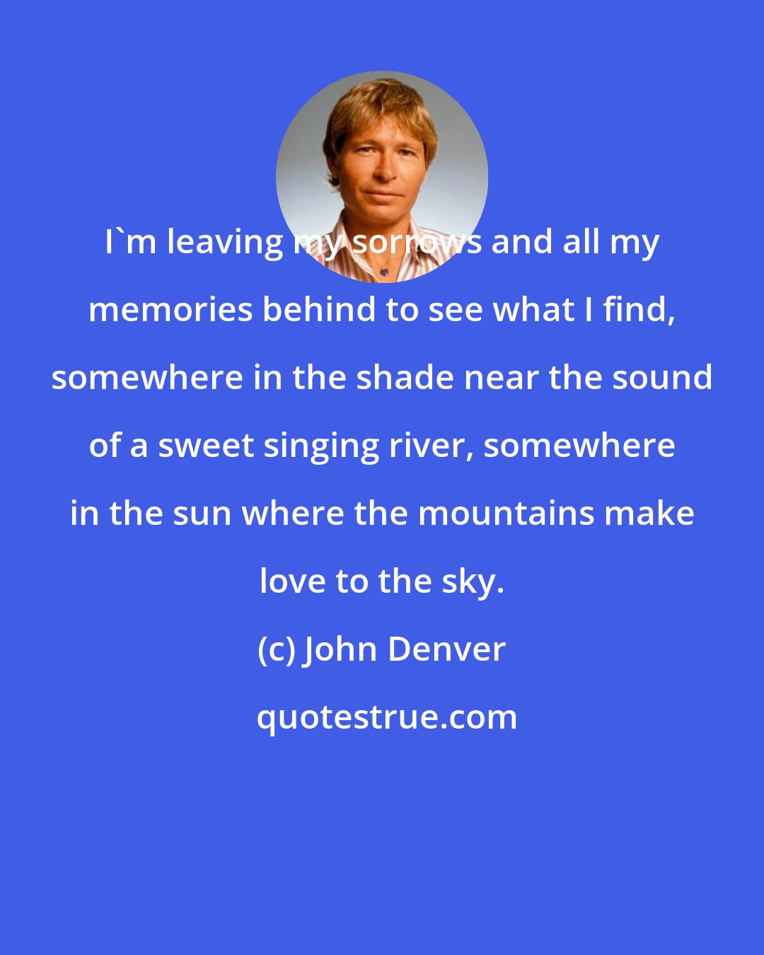 John Denver: I'm leaving my sorrows and all my memories behind to see what I find, somewhere in the shade near the sound of a sweet singing river, somewhere in the sun where the mountains make love to the sky.