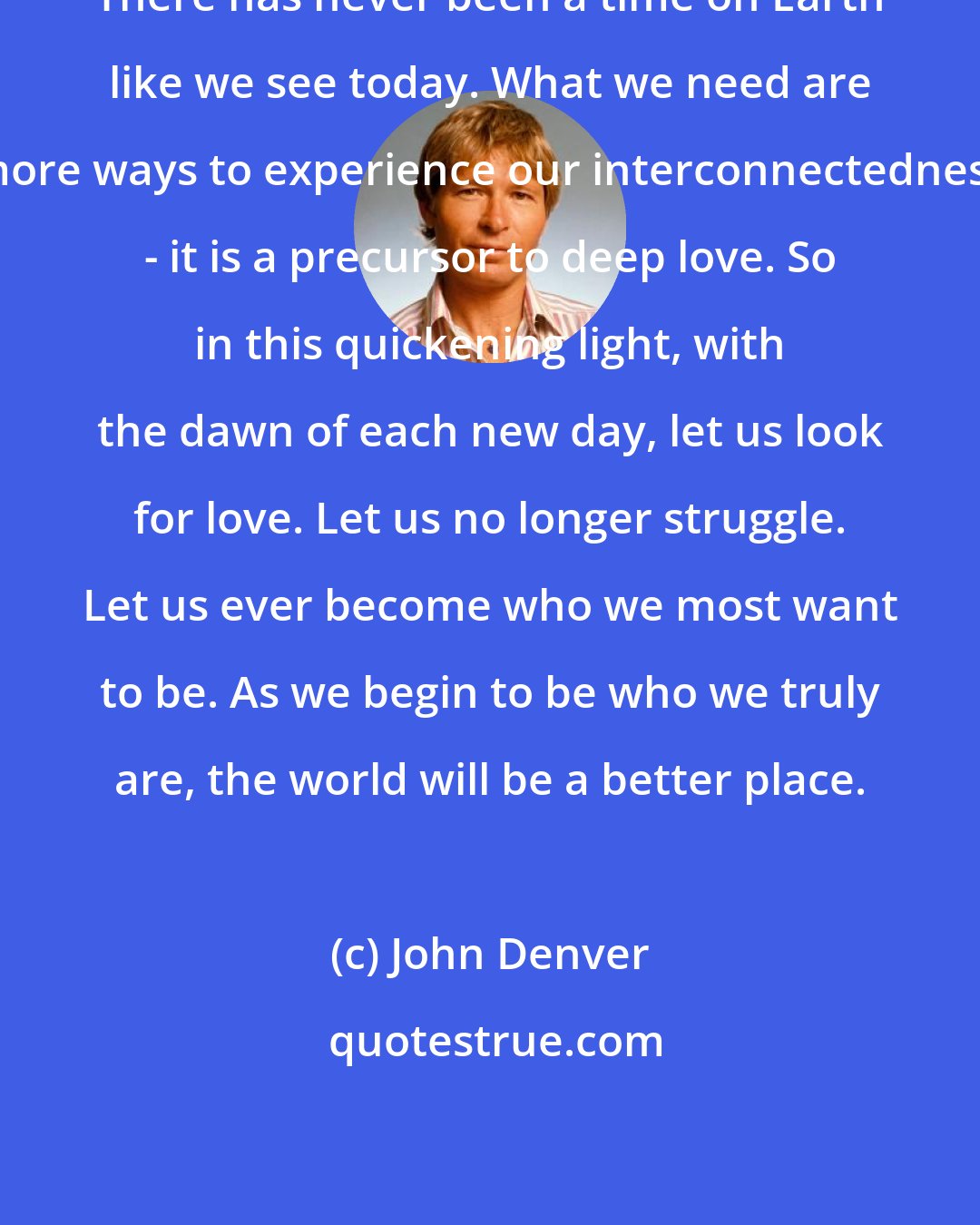 John Denver: There has never been a time on Earth like we see today. What we need are more ways to experience our interconnectedness - it is a precursor to deep love. So in this quickening light, with the dawn of each new day, let us look for love. Let us no longer struggle. Let us ever become who we most want to be. As we begin to be who we truly are, the world will be a better place.