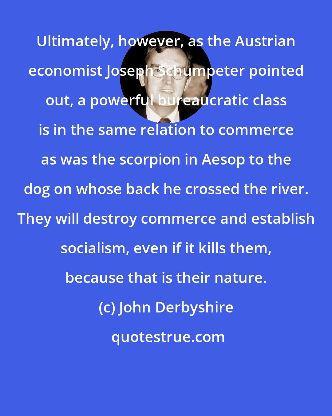 John Derbyshire: Ultimately, however, as the Austrian economist Joseph Schumpeter pointed out, a powerful bureaucratic class is in the same relation to commerce as was the scorpion in Aesop to the dog on whose back he crossed the river. They will destroy commerce and establish socialism, even if it kills them, because that is their nature.
