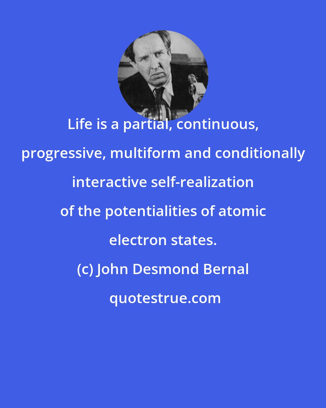 John Desmond Bernal: Life is a partial, continuous, progressive, multiform and conditionally interactive self-realization of the potentialities of atomic electron states.