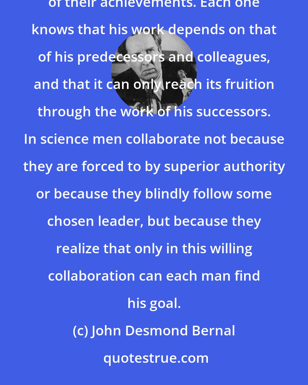 John Desmond Bernal: In science men have learned consciously to subordinate themselves to a common purpose without losing the individuality of their achievements. Each one knows that his work depends on that of his predecessors and colleagues, and that it can only reach its fruition through the work of his successors. In science men collaborate not because they are forced to by superior authority or because they blindly follow some chosen leader, but because they realize that only in this willing collaboration can each man find his goal.