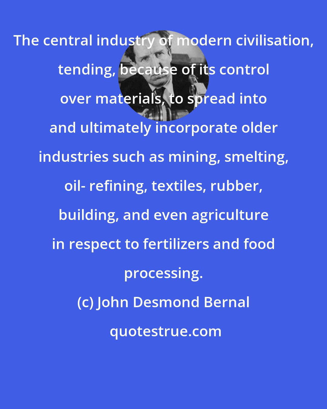 John Desmond Bernal: The central industry of modern civilisation, tending, because of its control over materials, to spread into and ultimately incorporate older industries such as mining, smelting, oil- refining, textiles, rubber, building, and even agriculture in respect to fertilizers and food processing.