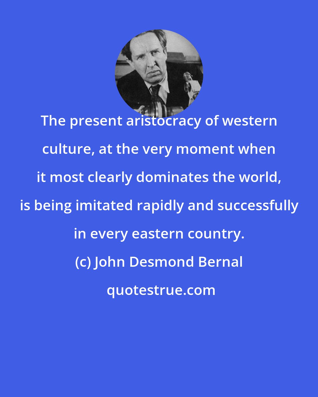 John Desmond Bernal: The present aristocracy of western culture, at the very moment when it most clearly dominates the world, is being imitated rapidly and successfully in every eastern country.