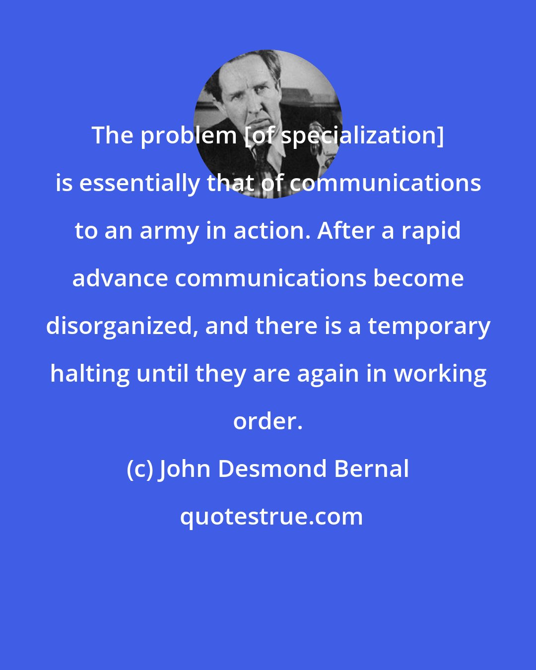 John Desmond Bernal: The problem [of specialization] is essentially that of communications to an army in action. After a rapid advance communications become disorganized, and there is a temporary halting until they are again in working order.