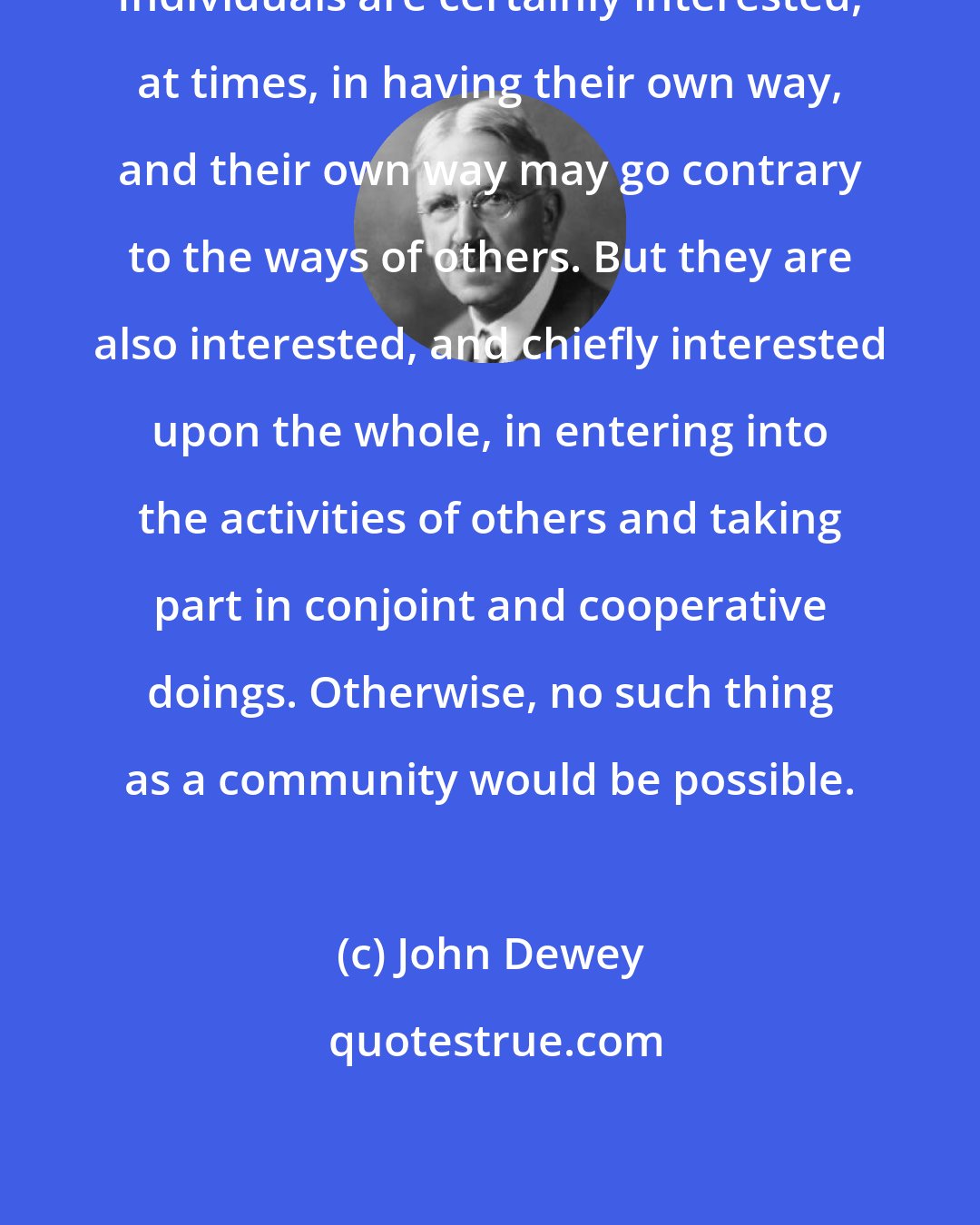 John Dewey: Individuals are certainly interested, at times, in having their own way, and their own way may go contrary to the ways of others. But they are also interested, and chiefly interested upon the whole, in entering into the activities of others and taking part in conjoint and cooperative doings. Otherwise, no such thing as a community would be possible.