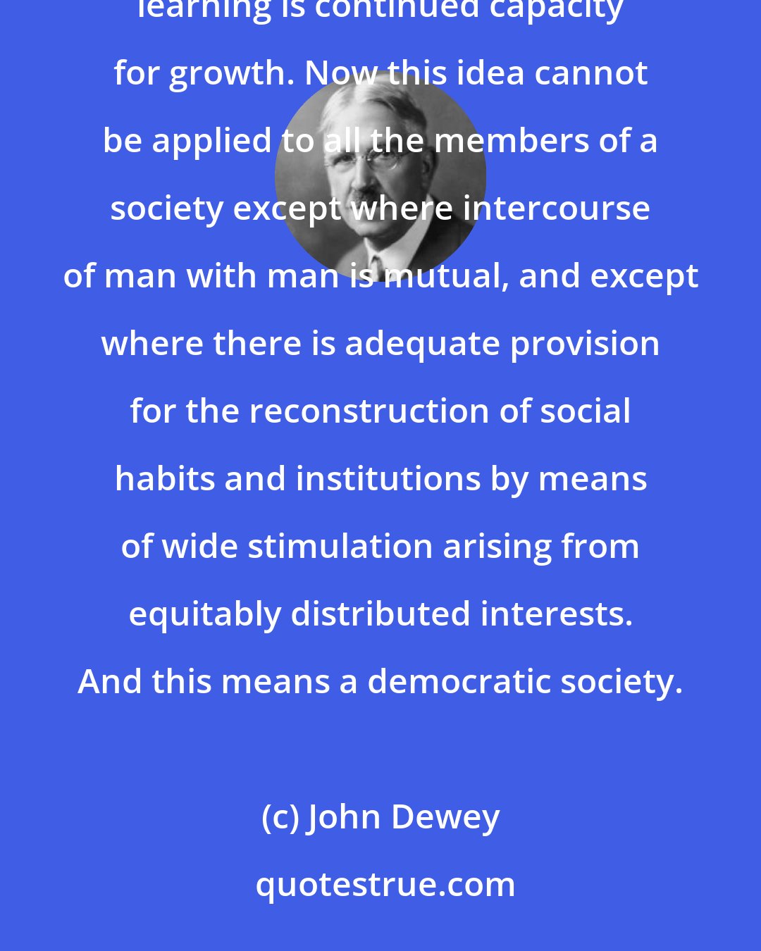 John Dewey: The aim of education is to enable individuals to continue their education ... (and) the object and reward of learning is continued capacity for growth. Now this idea cannot be applied to all the members of a society except where intercourse of man with man is mutual, and except where there is adequate provision for the reconstruction of social habits and institutions by means of wide stimulation arising from equitably distributed interests. And this means a democratic society.