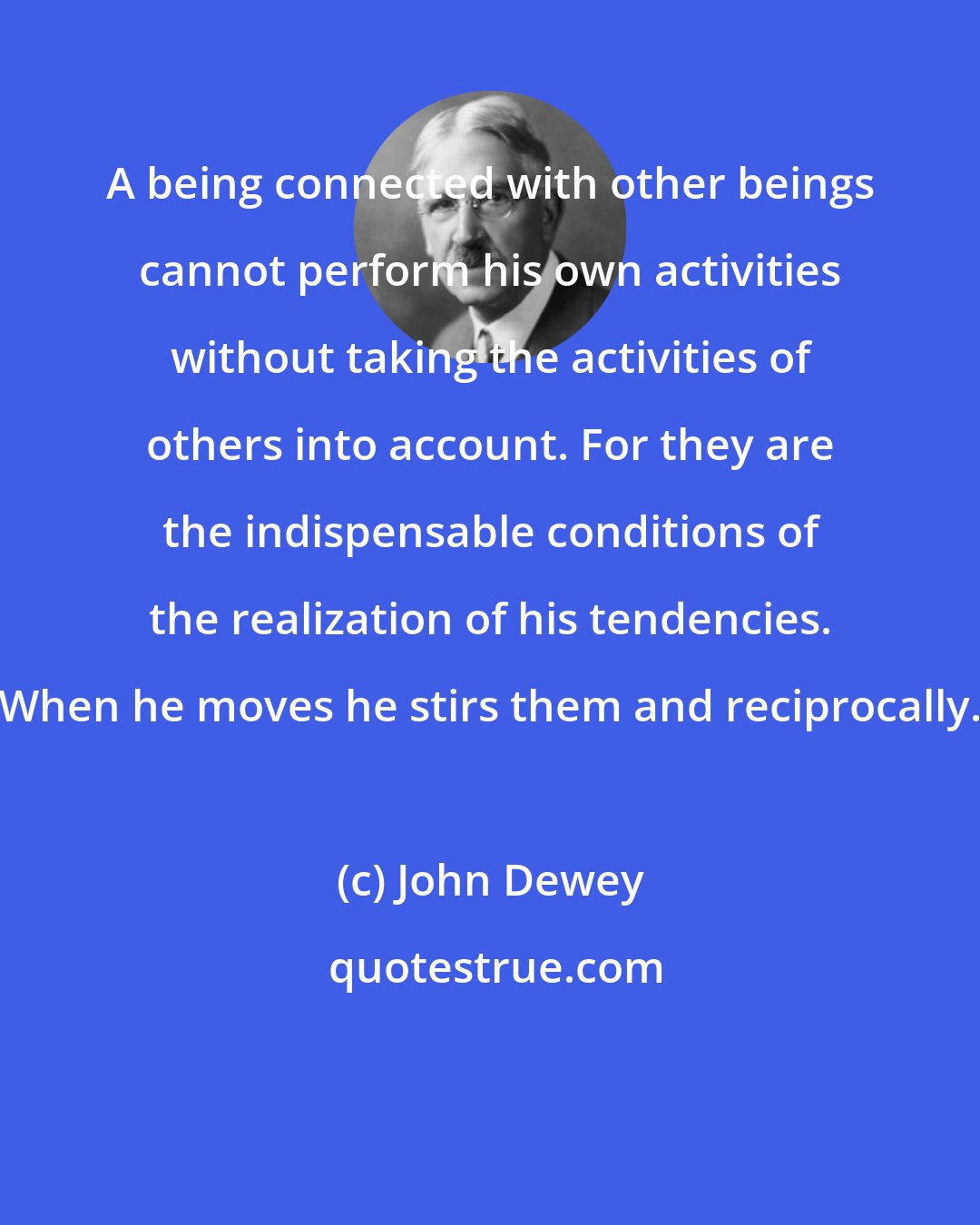 John Dewey: A being connected with other beings cannot perform his own activities without taking the activities of others into account. For they are the indispensable conditions of the realization of his tendencies. When he moves he stirs them and reciprocally.
