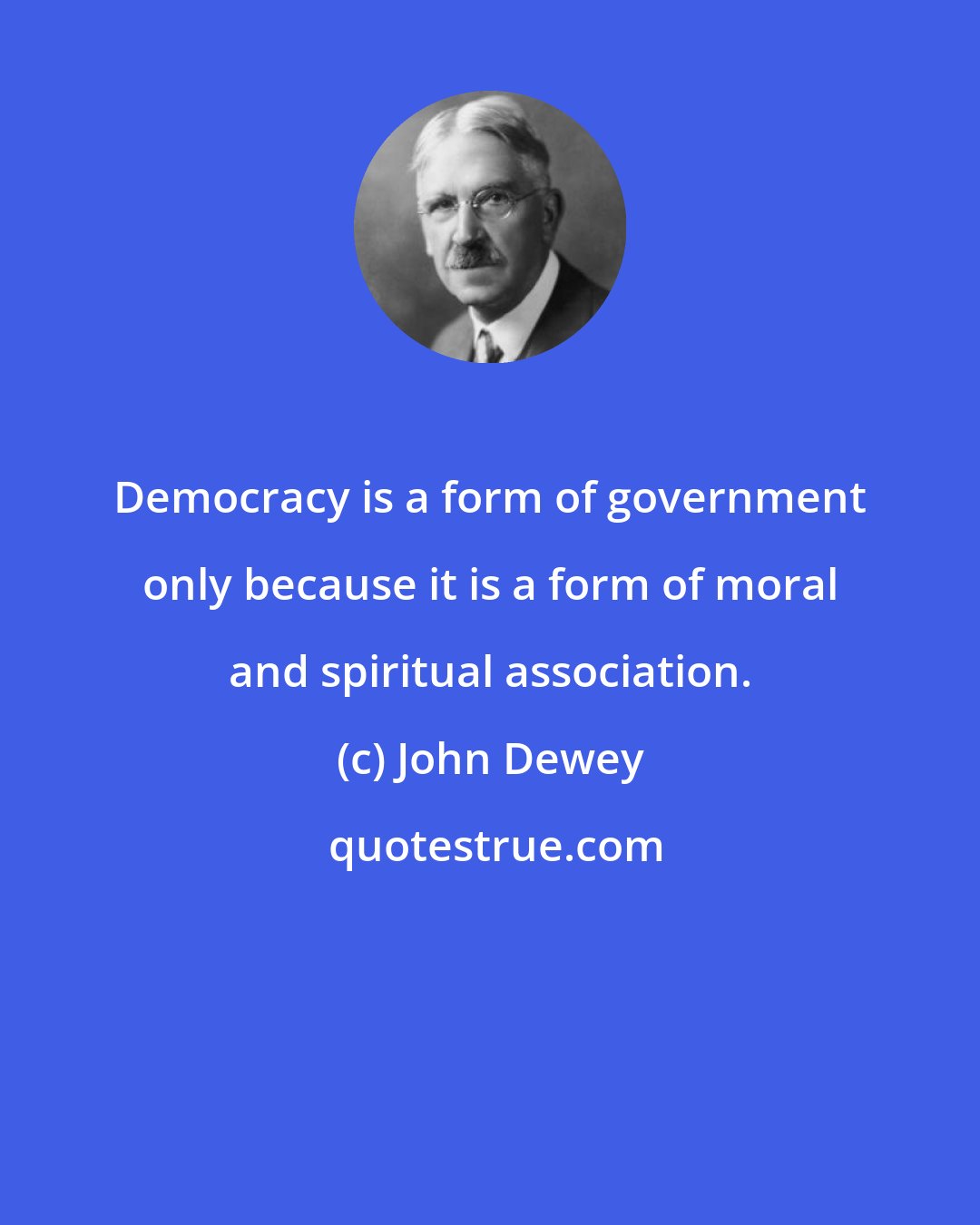 John Dewey: Democracy is a form of government only because it is a form of moral and spiritual association.