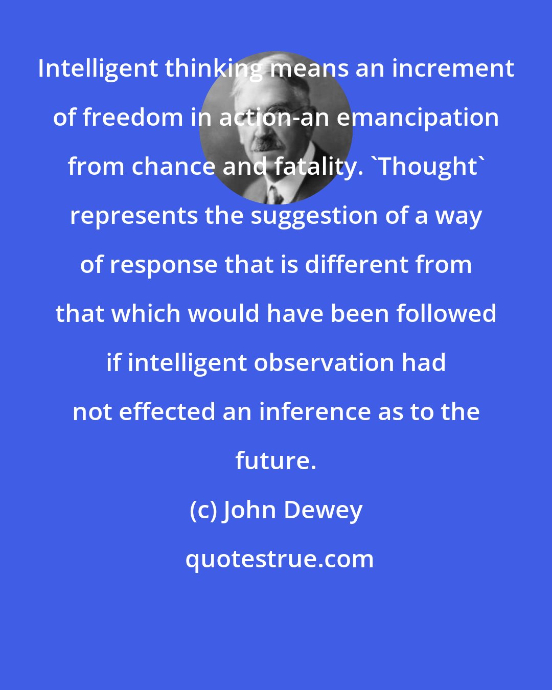 John Dewey: Intelligent thinking means an increment of freedom in action-an emancipation from chance and fatality. 'Thought' represents the suggestion of a way of response that is different from that which would have been followed if intelligent observation had not effected an inference as to the future.