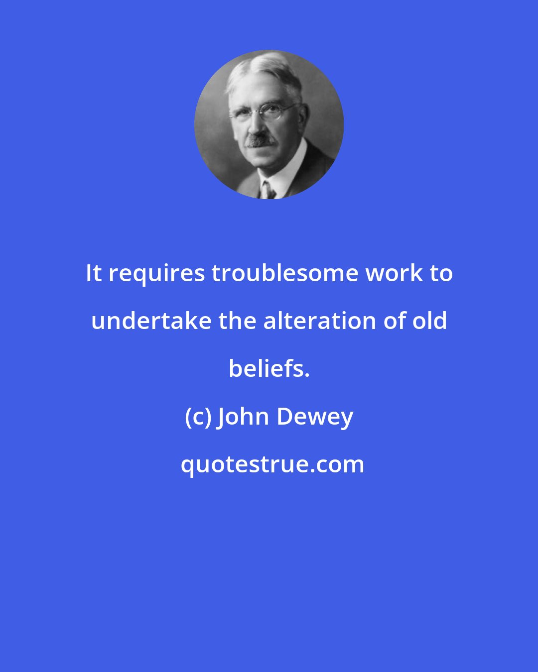 John Dewey: It requires troublesome work to undertake the alteration of old beliefs.