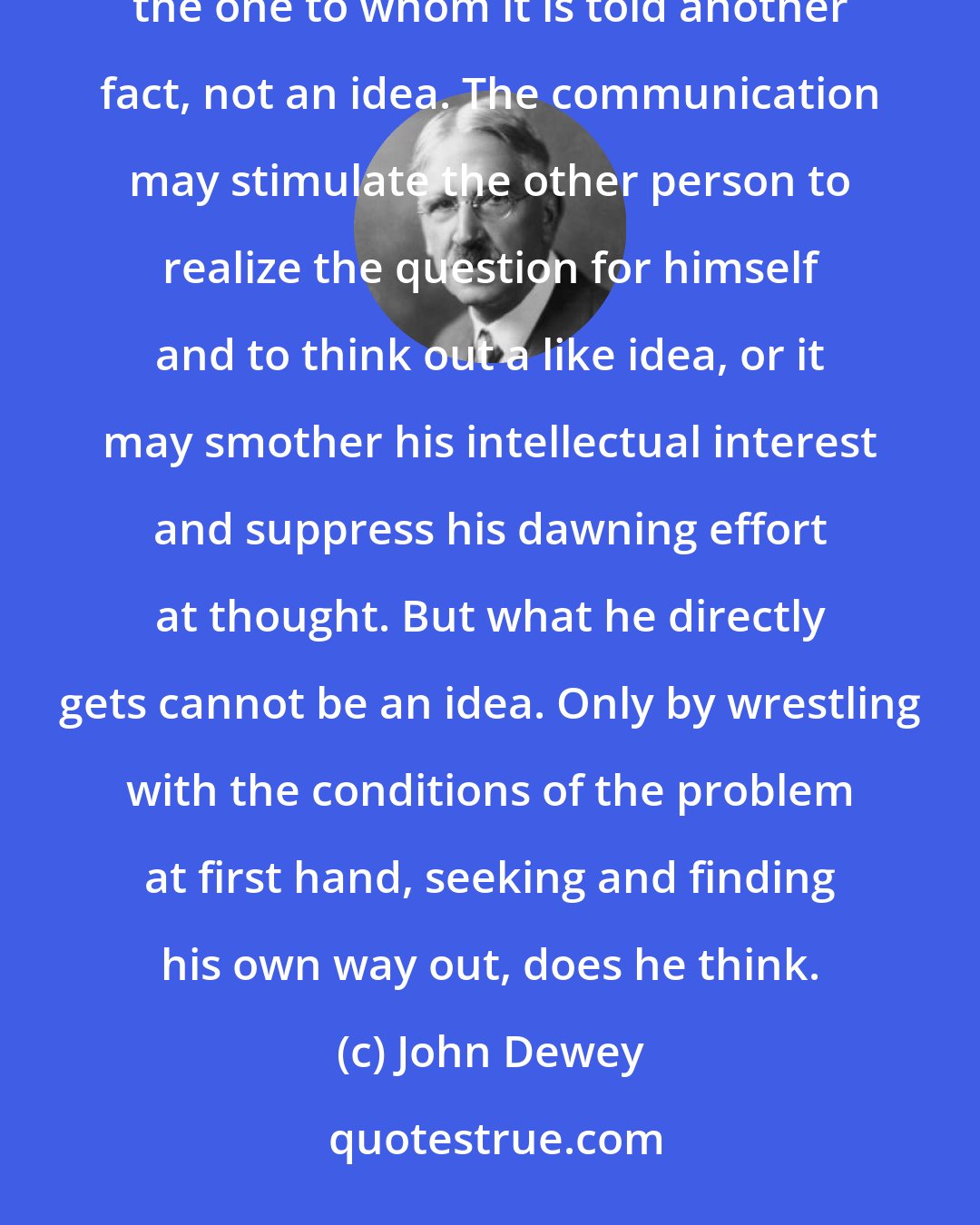 John Dewey: No thought, no idea, can possibly be conveyed as an idea from one person to another. When it is told it is to the one to whom it is told another fact, not an idea. The communication may stimulate the other person to realize the question for himself and to think out a like idea, or it may smother his intellectual interest and suppress his dawning effort at thought. But what he directly gets cannot be an idea. Only by wrestling with the conditions of the problem at first hand, seeking and finding his own way out, does he think.