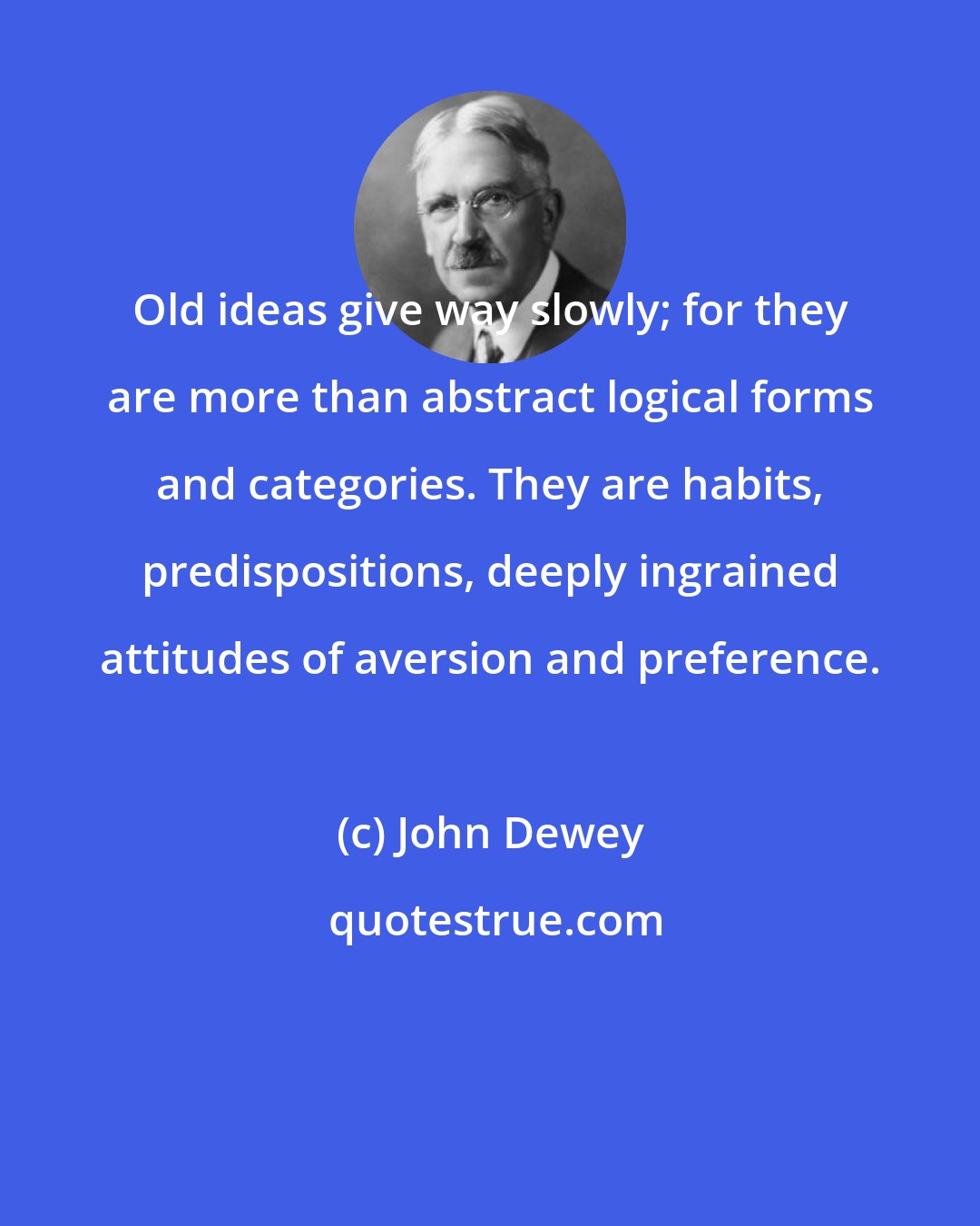 John Dewey: Old ideas give way slowly; for they are more than abstract logical forms and categories. They are habits, predispositions, deeply ingrained attitudes of aversion and preference.