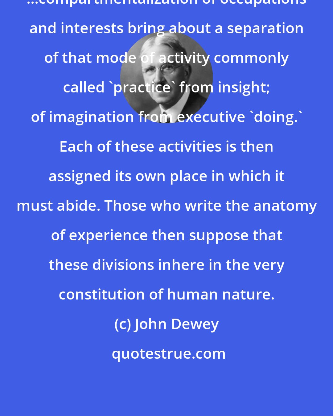 John Dewey: ...compartmentalization of occupations and interests bring about a separation of that mode of activity commonly called 'practice' from insight; of imagination from executive 'doing.' Each of these activities is then assigned its own place in which it must abide. Those who write the anatomy of experience then suppose that these divisions inhere in the very constitution of human nature.