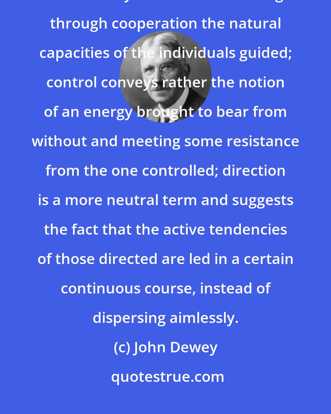 John Dewey: Of these three words, direction, control, and guidance, the last best conveys the idea of assisting through cooperation the natural capacities of the individuals guided; control conveys rather the notion of an energy brought to bear from without and meeting some resistance from the one controlled; direction is a more neutral term and suggests the fact that the active tendencies of those directed are led in a certain continuous course, instead of dispersing aimlessly.