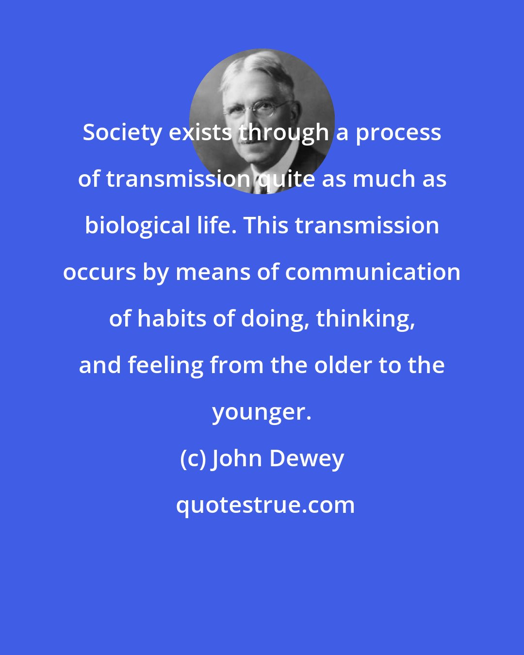 John Dewey: Society exists through a process of transmission quite as much as biological life. This transmission occurs by means of communication of habits of doing, thinking, and feeling from the older to the younger.