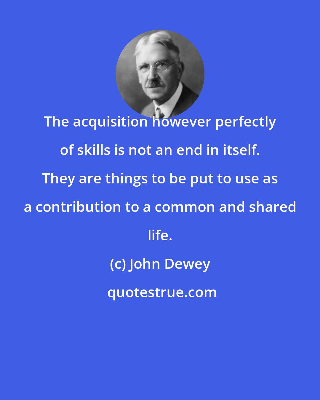 John Dewey: The acquisition however perfectly of skills is not an end in itself. They are things to be put to use as a contribution to a common and shared life.