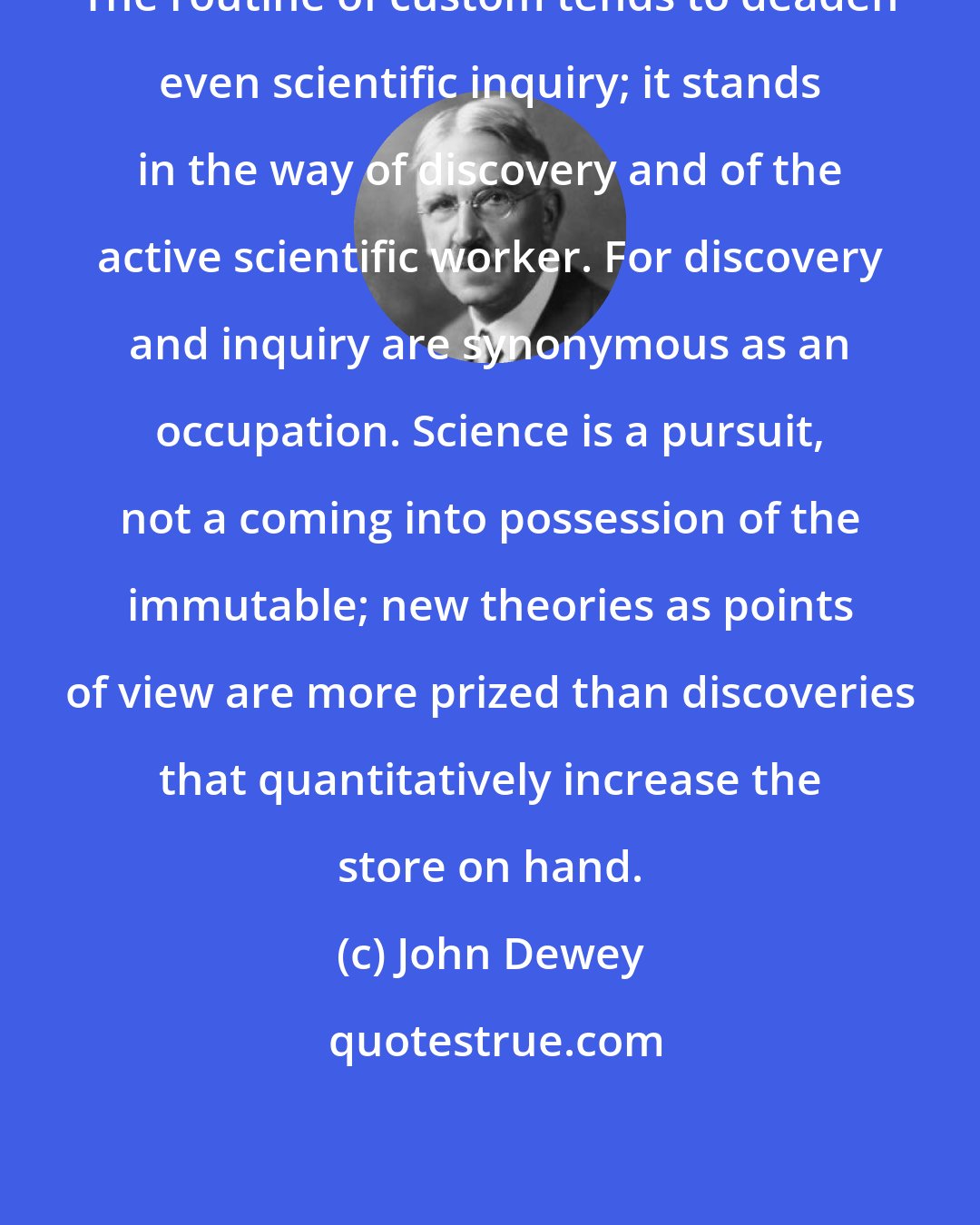 John Dewey: The routine of custom tends to deaden even scientific inquiry; it stands in the way of discovery and of the active scientific worker. For discovery and inquiry are synonymous as an occupation. Science is a pursuit, not a coming into possession of the immutable; new theories as points of view are more prized than discoveries that quantitatively increase the store on hand.