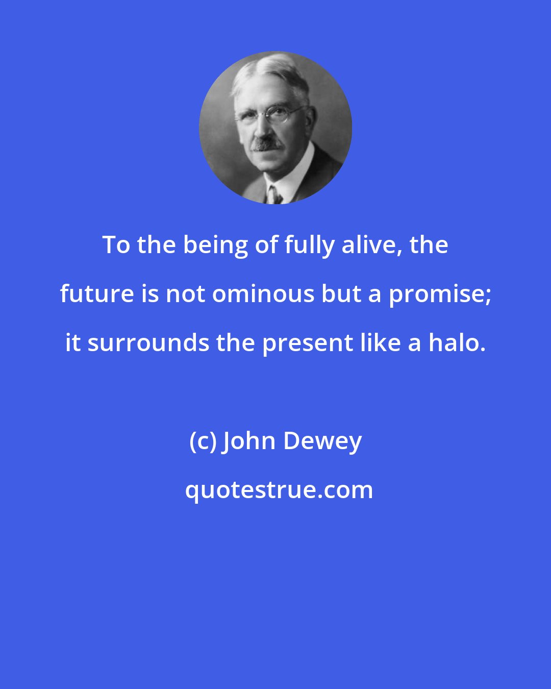 John Dewey: To the being of fully alive, the future is not ominous but a promise; it surrounds the present like a halo.