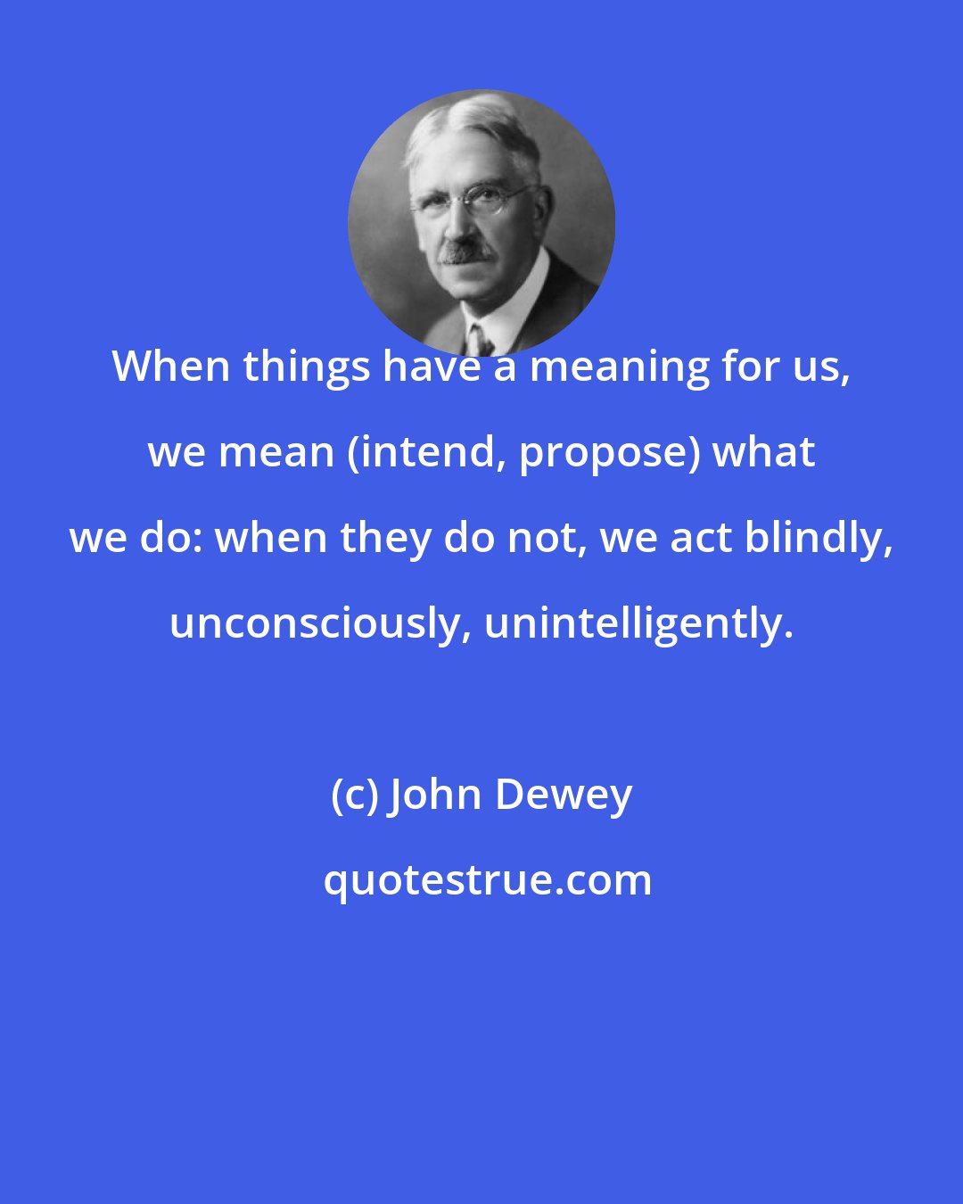 John Dewey: When things have a meaning for us, we mean (intend, propose) what we do: when they do not, we act blindly, unconsciously, unintelligently.