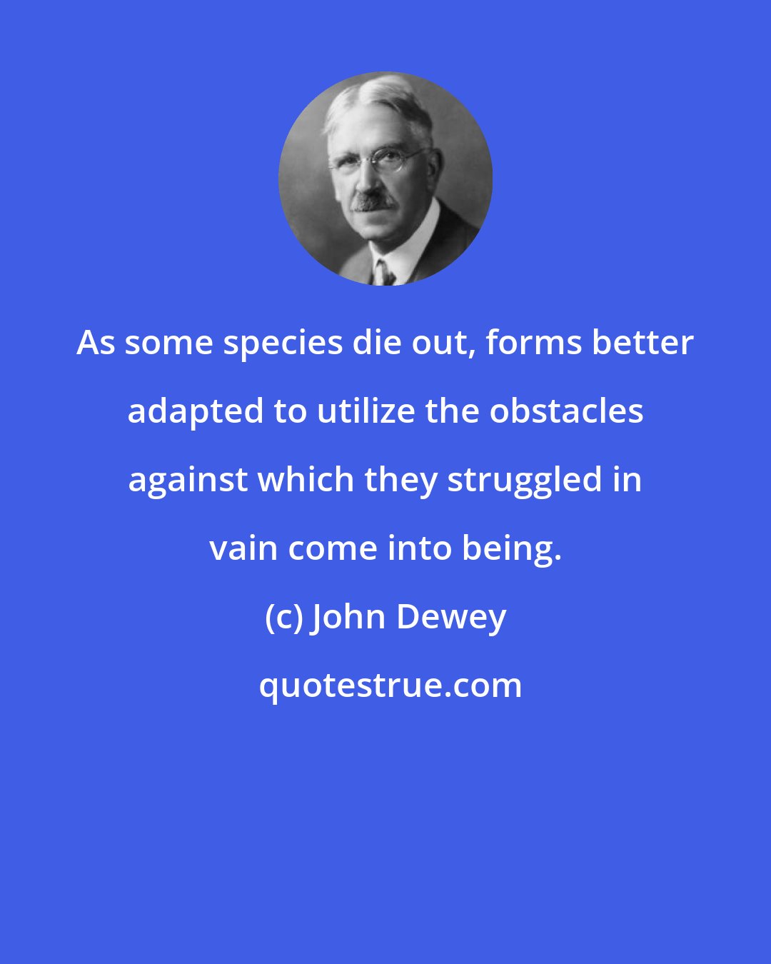 John Dewey: As some species die out, forms better adapted to utilize the obstacles against which they struggled in vain come into being.