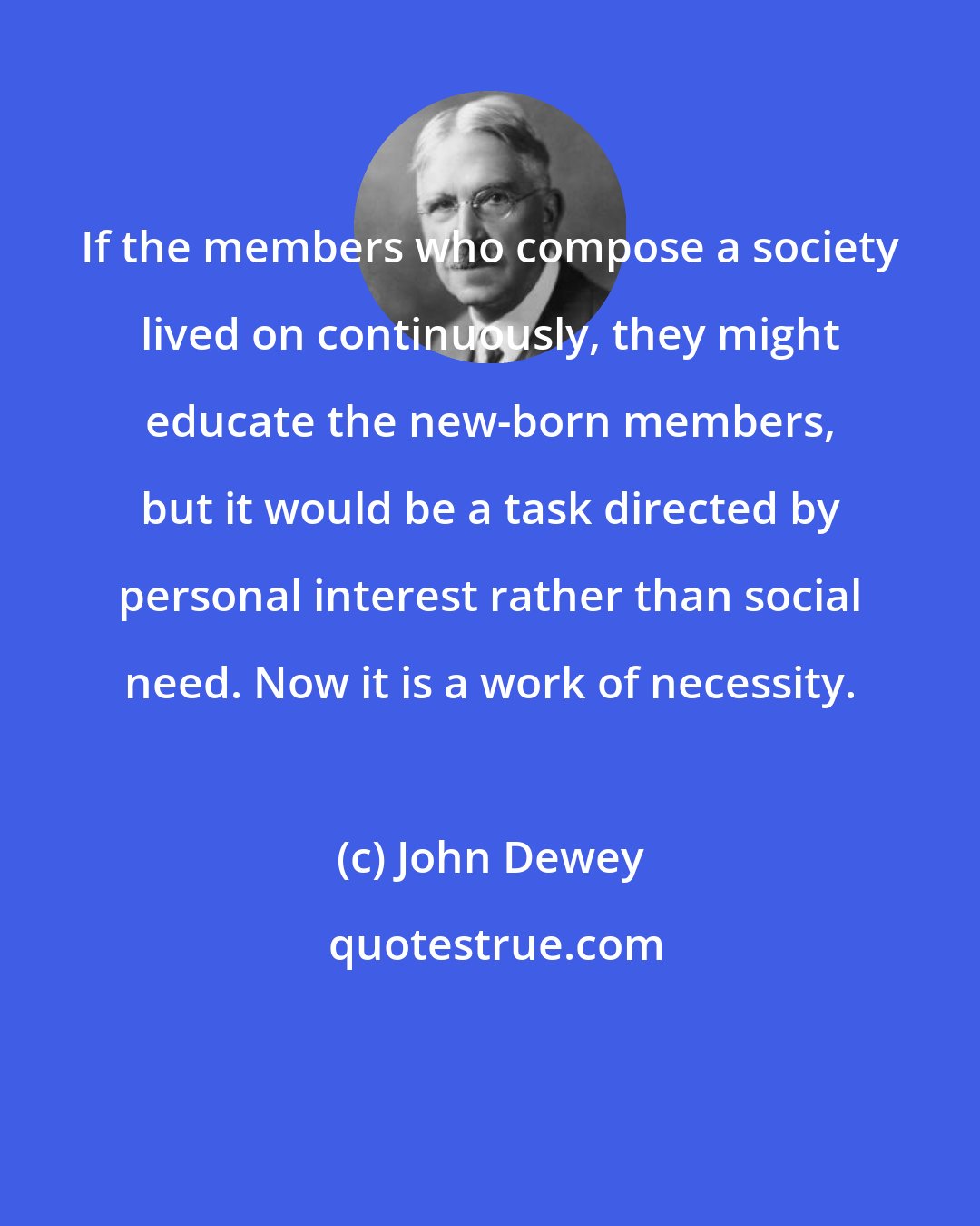 John Dewey: If the members who compose a society lived on continuously, they might educate the new-born members, but it would be a task directed by personal interest rather than social need. Now it is a work of necessity.
