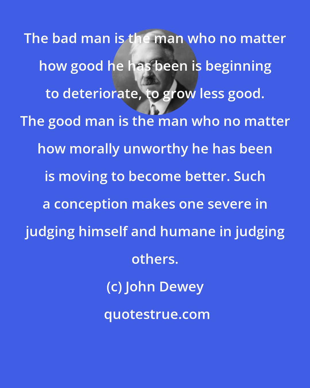 John Dewey: The bad man is the man who no matter how good he has been is beginning to deteriorate, to grow less good. The good man is the man who no matter how morally unworthy he has been is moving to become better. Such a conception makes one severe in judging himself and humane in judging others.