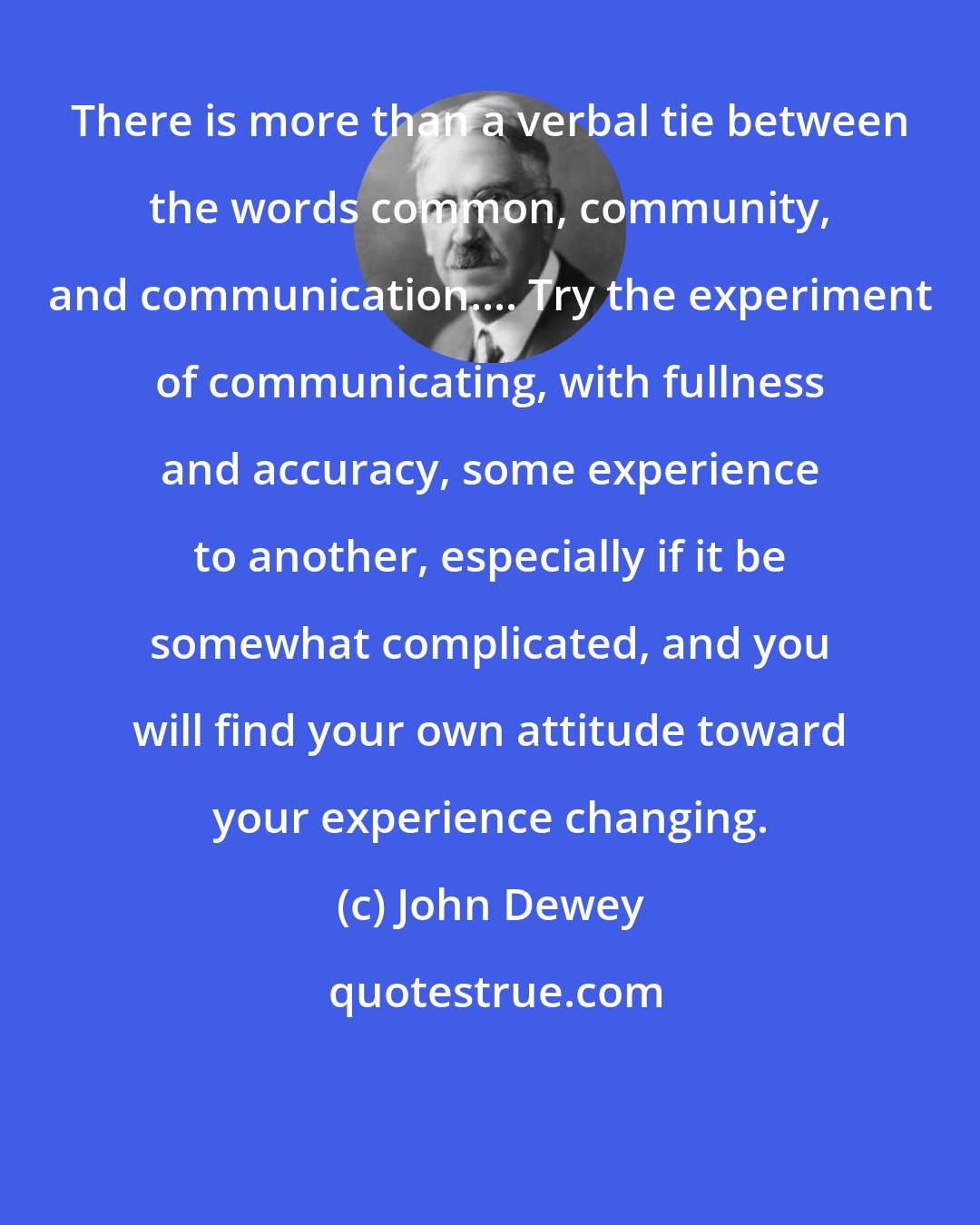 John Dewey: There is more than a verbal tie between the words common, community, and communication.... Try the experiment of communicating, with fullness and accuracy, some experience to another, especially if it be somewhat complicated, and you will find your own attitude toward your experience changing.