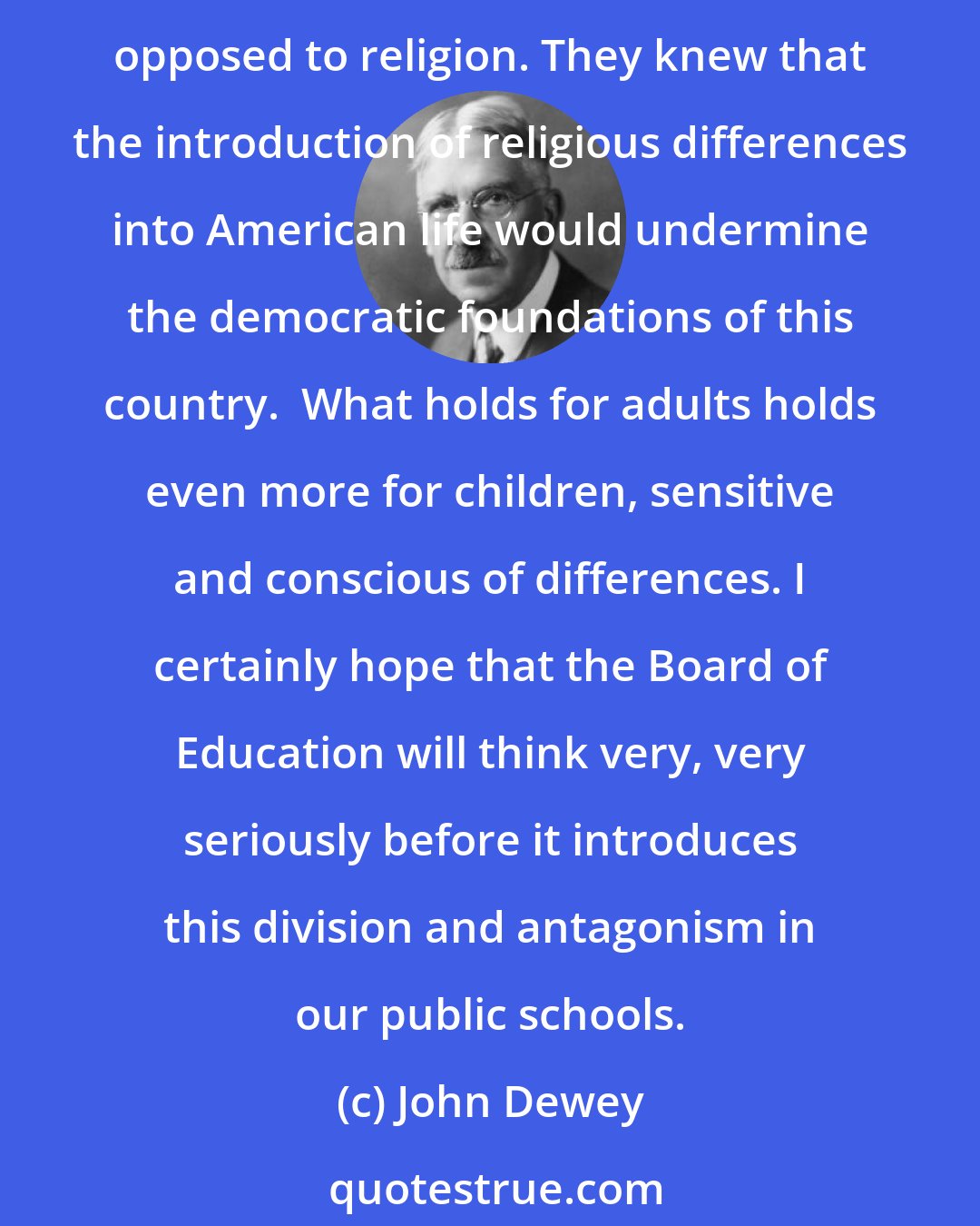 John Dewey: We are a people of many races, many faiths, creeds, and religions. I do not think that the men who made the Constitution forbade the establishment of a State church because they were opposed to religion. They knew that the introduction of religious differences into American life would undermine the democratic foundations of this country.  What holds for adults holds even more for children, sensitive and conscious of differences. I certainly hope that the Board of Education will think very, very seriously before it introduces this division and antagonism in our public schools.