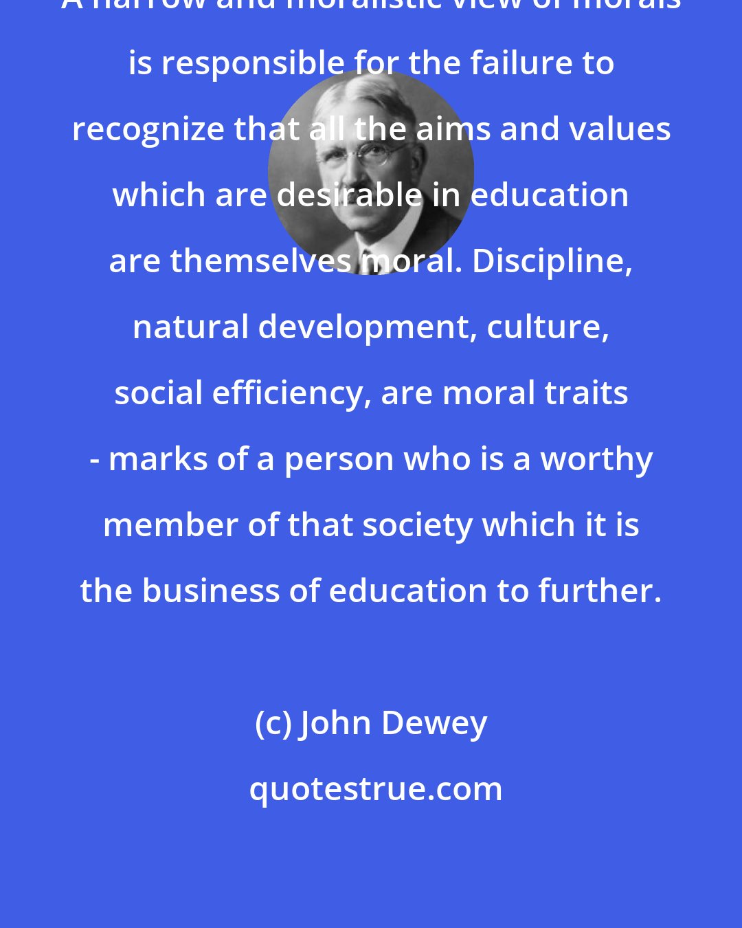 John Dewey: A narrow and moralistic view of morals is responsible for the failure to recognize that all the aims and values which are desirable in education are themselves moral. Discipline, natural development, culture, social efficiency, are moral traits - marks of a person who is a worthy member of that society which it is the business of education to further.