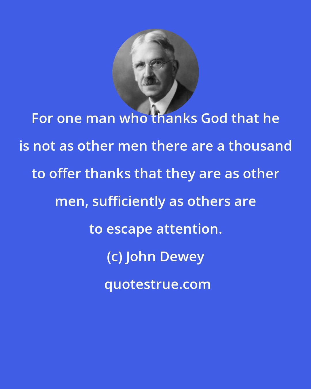 John Dewey: For one man who thanks God that he is not as other men there are a thousand to offer thanks that they are as other men, sufficiently as others are to escape attention.
