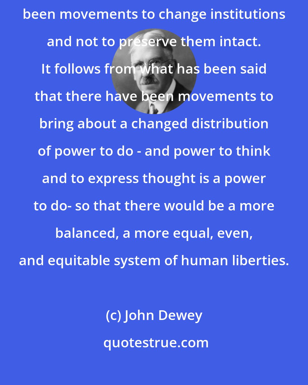John Dewey: Historically the great movements for human liberation have always been movements to change institutions and not to preserve them intact. It follows from what has been said that there have been movements to bring about a changed distribution of power to do - and power to think and to express thought is a power to do- so that there would be a more balanced, a more equal, even, and equitable system of human liberties.