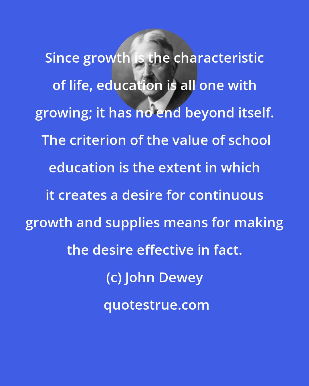 John Dewey: Since growth is the characteristic of life, education is all one with growing; it has no end beyond itself.  The criterion of the value of school education is the extent in which it creates a desire for continuous growth and supplies means for making the desire effective in fact.