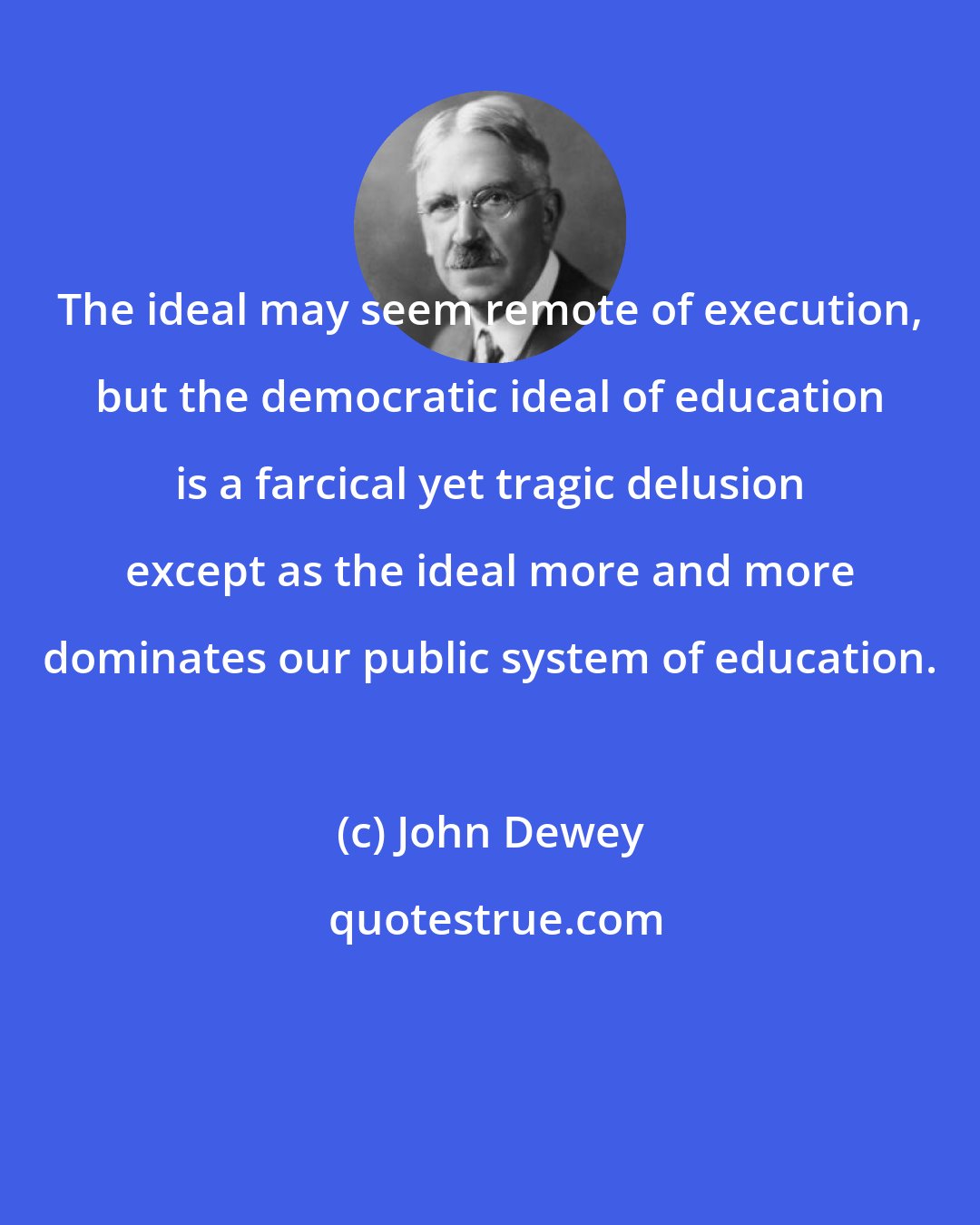 John Dewey: The ideal may seem remote of execution, but the democratic ideal of education is a farcical yet tragic delusion except as the ideal more and more dominates our public system of education.
